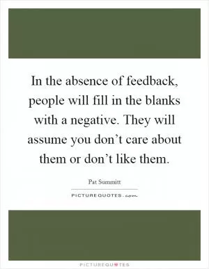 In the absence of feedback, people will fill in the blanks with a negative. They will assume you don’t care about them or don’t like them Picture Quote #1