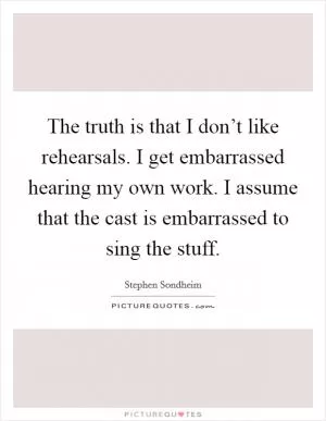 The truth is that I don’t like rehearsals. I get embarrassed hearing my own work. I assume that the cast is embarrassed to sing the stuff Picture Quote #1