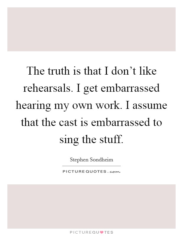The truth is that I don't like rehearsals. I get embarrassed hearing my own work. I assume that the cast is embarrassed to sing the stuff. Picture Quote #1