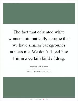The fact that educated white women automatically assume that we have similar backgrounds annoys me. We don’t. I feel like I’m in a certain kind of drag Picture Quote #1