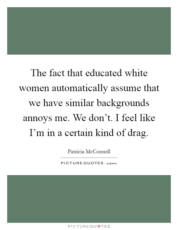 The fact that educated white women automatically assume that we have similar backgrounds annoys me. We don't. I feel like I'm in a certain kind of drag. Picture Quote #1