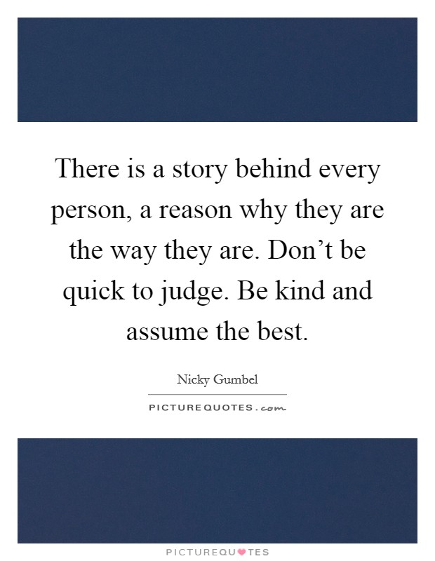 There is a story behind every person, a reason why they are the way they are. Don't be quick to judge. Be kind and assume the best. Picture Quote #1