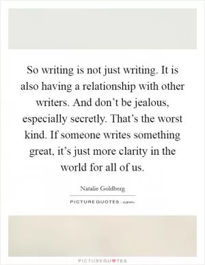 So writing is not just writing. It is also having a relationship with other writers. And don’t be jealous, especially secretly. That’s the worst kind. If someone writes something great, it’s just more clarity in the world for all of us Picture Quote #1