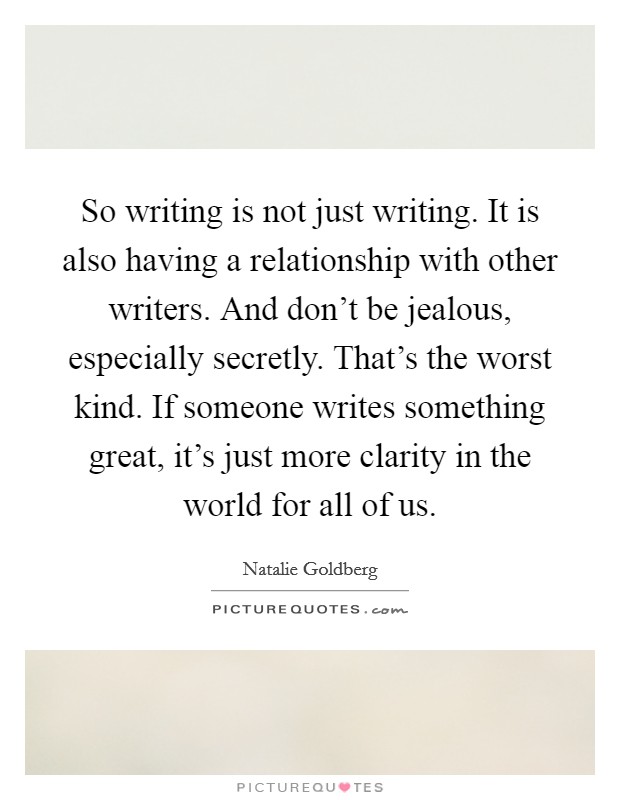So writing is not just writing. It is also having a relationship with other writers. And don't be jealous, especially secretly. That's the worst kind. If someone writes something great, it's just more clarity in the world for all of us. Picture Quote #1