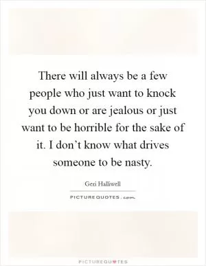 There will always be a few people who just want to knock you down or are jealous or just want to be horrible for the sake of it. I don’t know what drives someone to be nasty Picture Quote #1