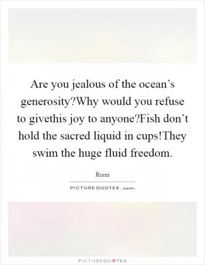 Are you jealous of the ocean’s generosity?Why would you refuse to givethis joy to anyone?Fish don’t hold the sacred liquid in cups!They swim the huge fluid freedom Picture Quote #1