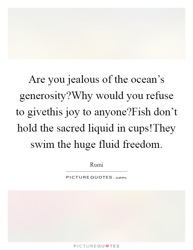 Are you jealous of the ocean's generosity?Why would you refuse to givethis joy to anyone?Fish don't hold the sacred liquid in cups!They swim the huge fluid freedom. Picture Quote #1