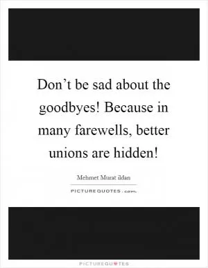 Don’t be sad about the goodbyes! Because in many farewells, better unions are hidden! Picture Quote #1