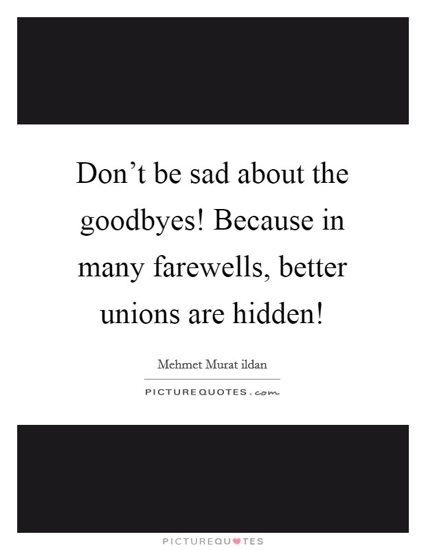 Don't be sad about the goodbyes! Because in many farewells, better unions are hidden! Picture Quote #1