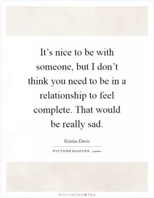 It’s nice to be with someone, but I don’t think you need to be in a relationship to feel complete. That would be really sad Picture Quote #1
