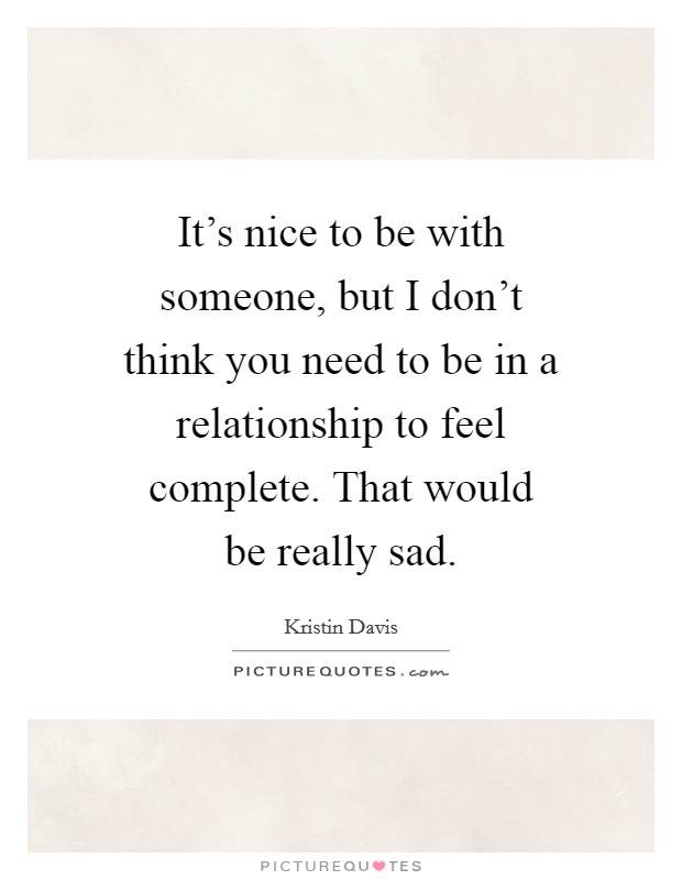 It's nice to be with someone, but I don't think you need to be in a relationship to feel complete. That would be really sad. Picture Quote #1