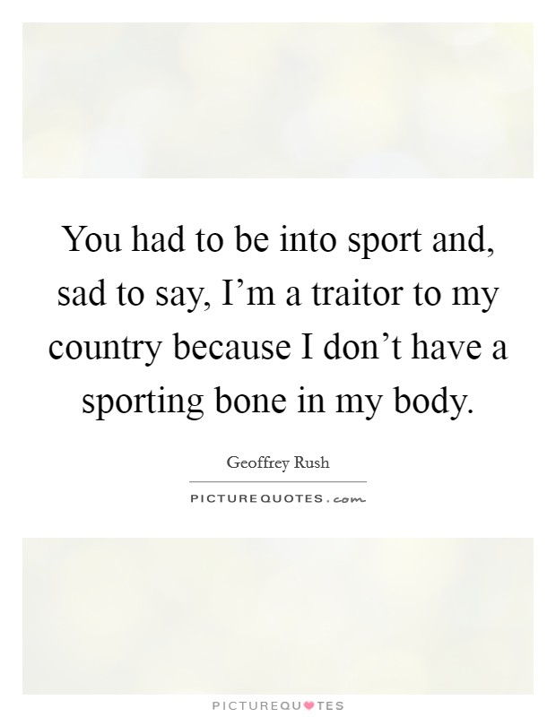 You had to be into sport and, sad to say, I'm a traitor to my country because I don't have a sporting bone in my body. Picture Quote #1