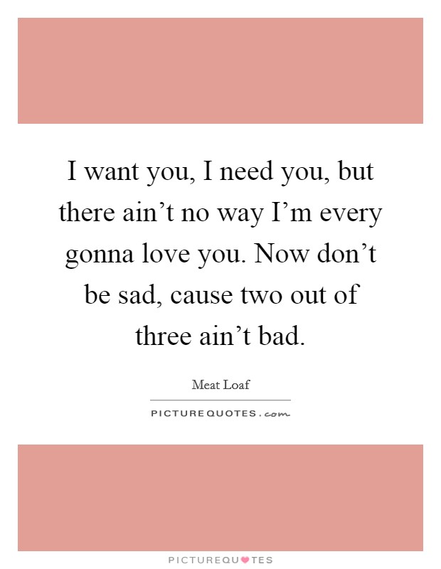 I want you, I need you, but there ain't no way I'm every gonna love you. Now don't be sad, cause two out of three ain't bad. Picture Quote #1