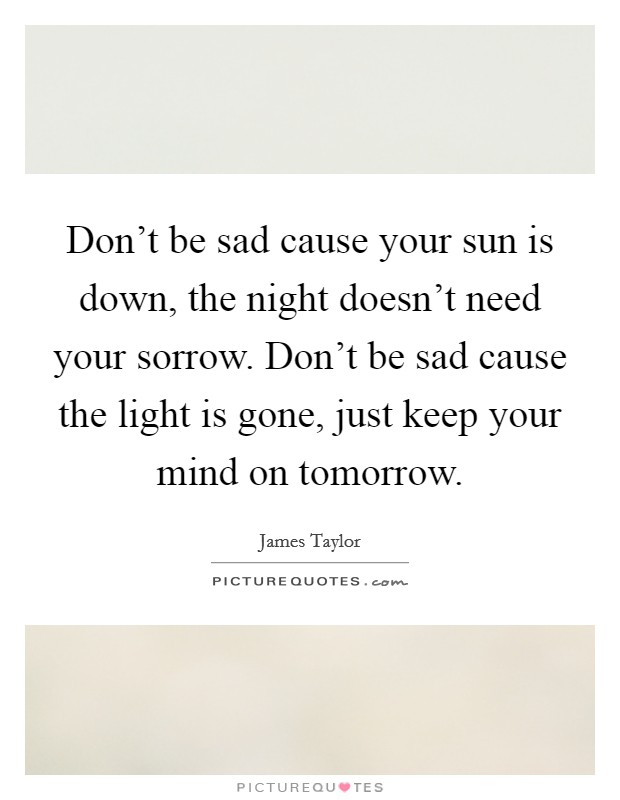 Don't be sad cause your sun is down, the night doesn't need your sorrow. Don't be sad cause the light is gone, just keep your mind on tomorrow. Picture Quote #1