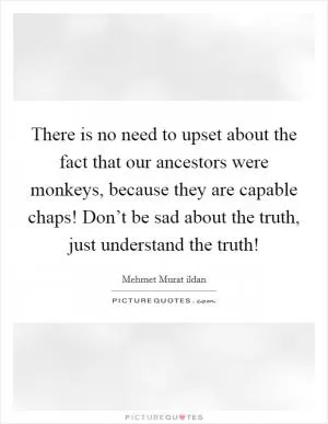 There is no need to upset about the fact that our ancestors were monkeys, because they are capable chaps! Don’t be sad about the truth, just understand the truth! Picture Quote #1