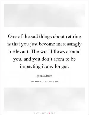 One of the sad things about retiring is that you just become increasingly irrelevant. The world flows around you, and you don’t seem to be impacting it any longer Picture Quote #1