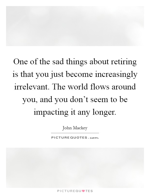 One of the sad things about retiring is that you just become increasingly irrelevant. The world flows around you, and you don't seem to be impacting it any longer. Picture Quote #1
