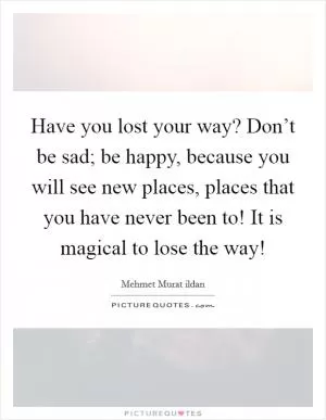Have you lost your way? Don’t be sad; be happy, because you will see new places, places that you have never been to! It is magical to lose the way! Picture Quote #1