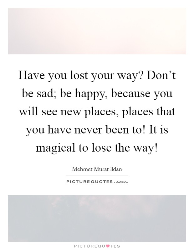 Have you lost your way? Don't be sad; be happy, because you will see new places, places that you have never been to! It is magical to lose the way! Picture Quote #1