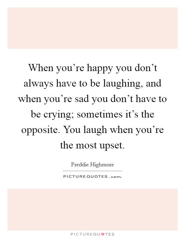 When you're happy you don't always have to be laughing, and when you're sad you don't have to be crying; sometimes it's the opposite. You laugh when you're the most upset. Picture Quote #1