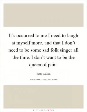 It’s occurred to me I need to laugh at myself more, and that I don’t need to be some sad folk singer all the time. I don’t want to be the queen of pain Picture Quote #1