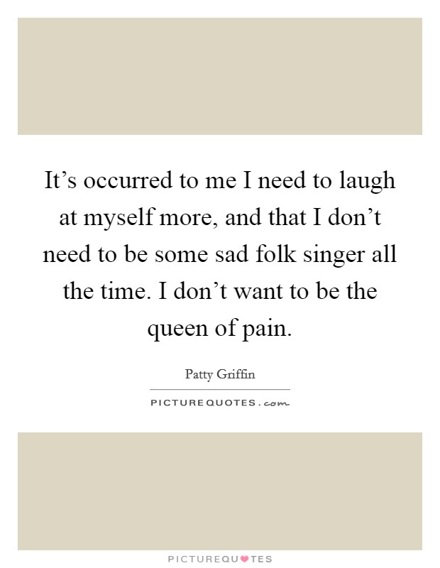 It's occurred to me I need to laugh at myself more, and that I don't need to be some sad folk singer all the time. I don't want to be the queen of pain. Picture Quote #1
