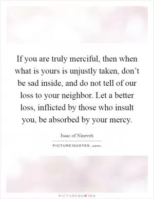 If you are truly merciful, then when what is yours is unjustly taken, don’t be sad inside, and do not tell of our loss to your neighbor. Let a better loss, inflicted by those who insult you, be absorbed by your mercy Picture Quote #1