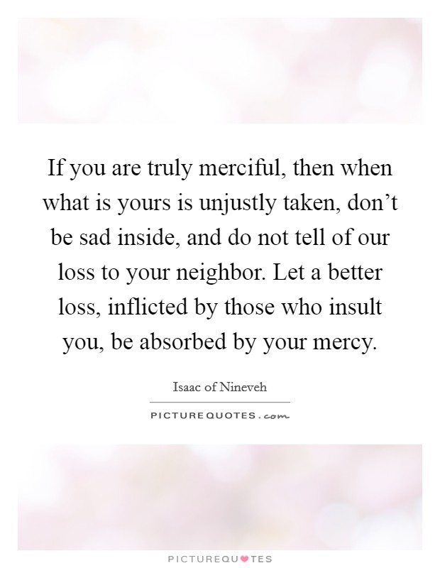 If you are truly merciful, then when what is yours is unjustly taken, don't be sad inside, and do not tell of our loss to your neighbor. Let a better loss, inflicted by those who insult you, be absorbed by your mercy. Picture Quote #1