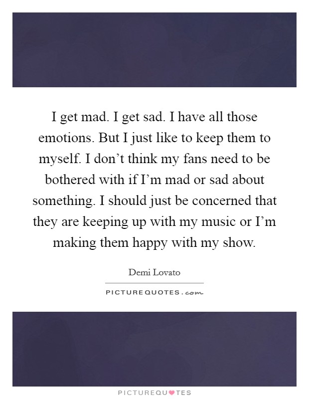I get mad. I get sad. I have all those emotions. But I just like to keep them to myself. I don't think my fans need to be bothered with if I'm mad or sad about something. I should just be concerned that they are keeping up with my music or I'm making them happy with my show. Picture Quote #1