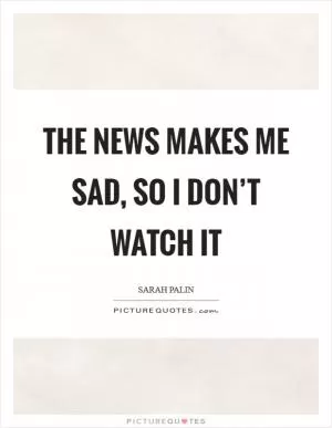 The news makes me sad, so I don’t watch it Picture Quote #1