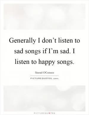 Generally I don’t listen to sad songs if I’m sad. I listen to happy songs Picture Quote #1
