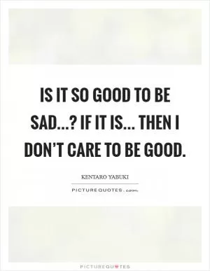 Is it so good to be sad...? If it is... then I don’t care to be good Picture Quote #1
