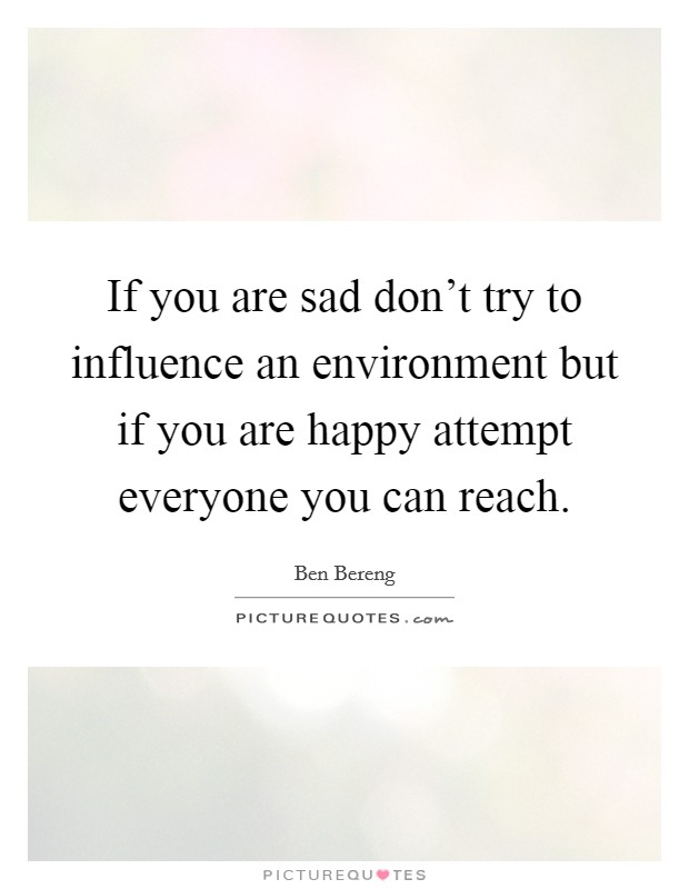 If you are sad don't try to influence an environment but if you are happy attempt everyone you can reach. Picture Quote #1