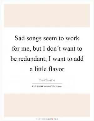 Sad songs seem to work for me, but I don’t want to be redundant; I want to add a little flavor Picture Quote #1