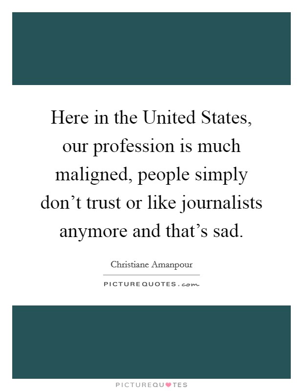 Here in the United States, our profession is much maligned, people simply don't trust or like journalists anymore and that's sad. Picture Quote #1