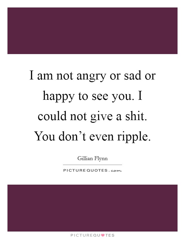 I am not angry or sad or happy to see you. I could not give a shit. You don't even ripple. Picture Quote #1