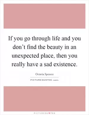 If you go through life and you don’t find the beauty in an unexpected place, then you really have a sad existence Picture Quote #1