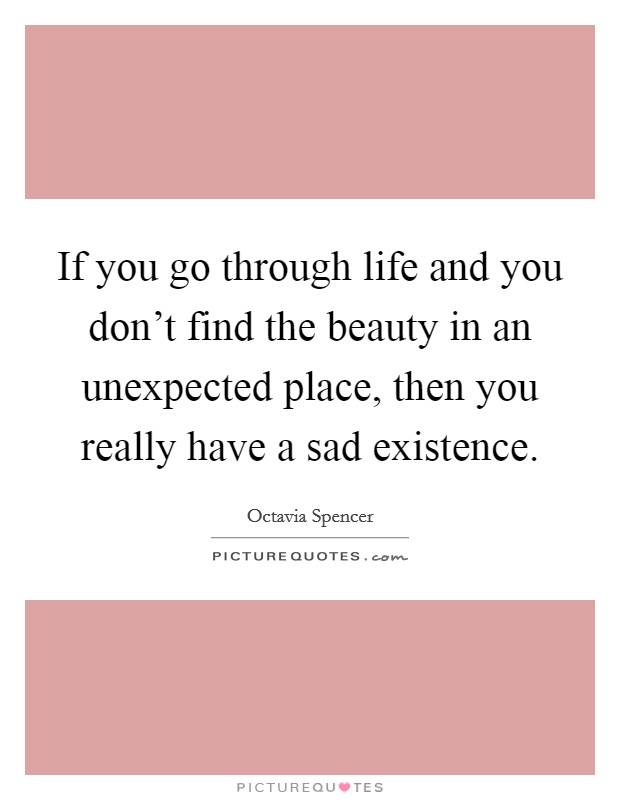 If you go through life and you don't find the beauty in an unexpected place, then you really have a sad existence. Picture Quote #1
