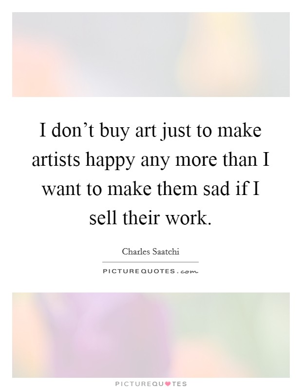 I don't buy art just to make artists happy any more than I want to make them sad if I sell their work. Picture Quote #1