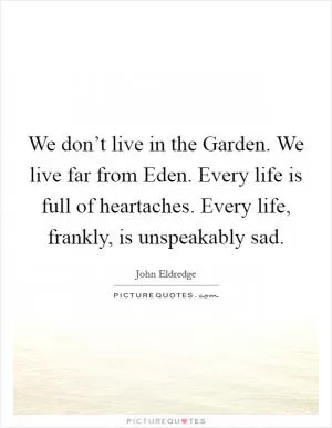 We don’t live in the Garden. We live far from Eden. Every life is full of heartaches. Every life, frankly, is unspeakably sad Picture Quote #1