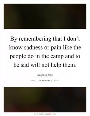 By remembering that I don’t know sadness or pain like the people do in the camp and to be sad will not help them Picture Quote #1