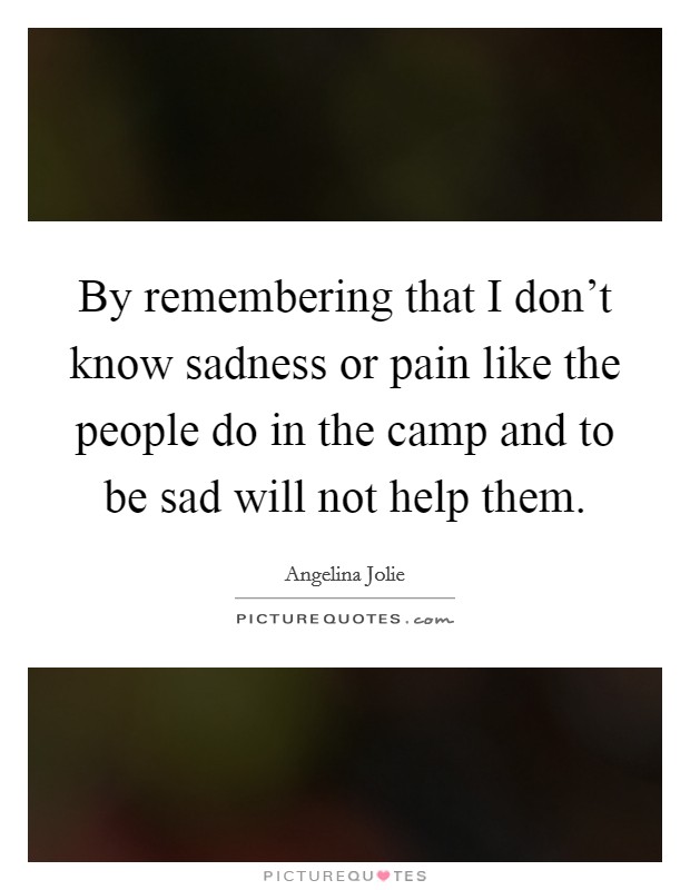 By remembering that I don't know sadness or pain like the people do in the camp and to be sad will not help them. Picture Quote #1