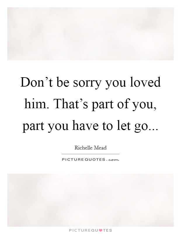 Don't be sorry you loved him. That's part of you, part you have to let go... Picture Quote #1