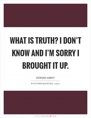 What is truth? I don’t know and I’m sorry I brought it up Picture Quote #1