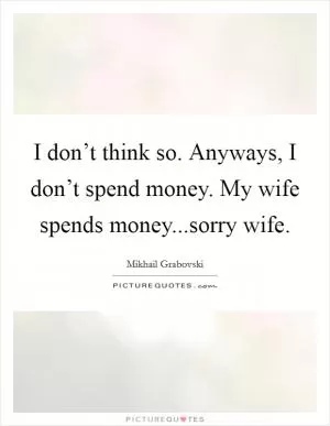I don’t think so. Anyways, I don’t spend money. My wife spends money...sorry wife Picture Quote #1