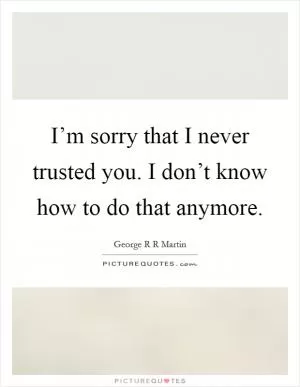 I’m sorry that I never trusted you. I don’t know how to do that anymore Picture Quote #1
