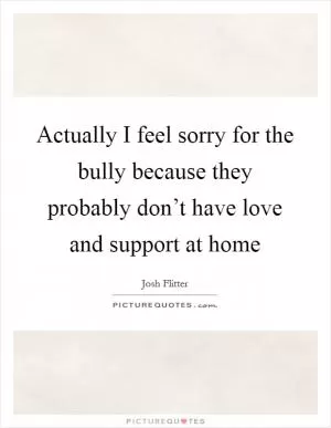 Actually I feel sorry for the bully because they probably don’t have love and support at home Picture Quote #1