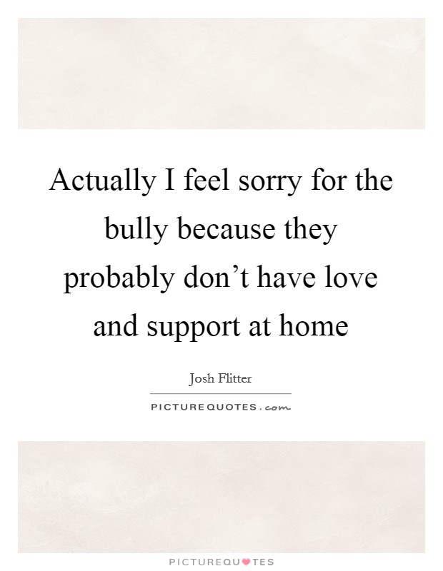 Actually I feel sorry for the bully because they probably don't have love and support at home Picture Quote #1