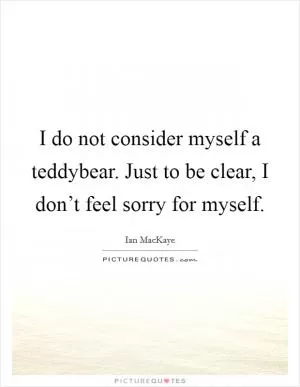 I do not consider myself a teddybear. Just to be clear, I don’t feel sorry for myself Picture Quote #1
