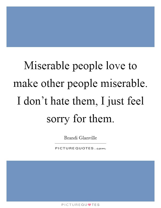 Miserable people love to make other people miserable. I don't hate them, I just feel sorry for them. Picture Quote #1